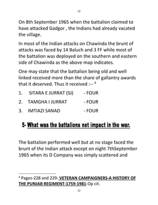12
12
On 8th September 1965 when the battalion claimed to
have attacked Gadgor , the Indians had already vacated
the village.
In most of the Indian attacks on Chawinda the brunt of
attacks was faced by 14 Baluch and 3 FF while most of
the battalion was deployed on the southern and eastern
side of Chawinda as the above map indicates.
One may state that the battalion being old and well
linked received more than the share of gallantry awards
that it deserved. Thus it received :-- 4
1. SITARA E JURRAT (SJ) - FOUR
2. TAMGHA I JURRAT - FOUR
3. IMTIAZI SANAD - FOUR
The battalion performed well but at no stage faced the
brunt of the Indian attack except on night 7thSeptember
1965 when its D Company was simply scattered and
4
Pages-228 and 229- VETERAN CAMPAIGNERS-A HISTORY OF
THE PUNJAB REGIMENT-1759-1981-Op cit.
 