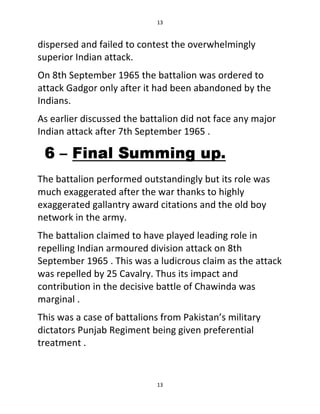 13
13
dispersed and failed to contest the overwhelmingly
superior Indian attack.
On 8th September 1965 the battalion was ordered to
attack Gadgor only after it had been abandoned by the
Indians.
As earlier discussed the battalion did not face any major
Indian attack after 7th September 1965 .
The battalion performed outstandingly but its role was
much exaggerated after the war thanks to highly
exaggerated gallantry award citations and the old boy
network in the army.
The battalion claimed to have played leading role in
repelling Indian armoured division attack on 8th
September 1965 . This was a ludicrous claim as the attack
was repelled by 25 Cavalry. Thus its impact and
contribution in the decisive battle of Chawinda was
marginal .
This was a case of battalions from Pakistan’s military
dictators Punjab Regiment being given preferential
treatment .
 