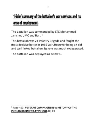 2
2
The battalion was commanded by LTC Mohammad
Jamshed , MC and Bar . 1
This battalion was 24 Infantry Brigade and fought the
most decisive battle in 1965 war .However being an old
and well linked battalion, its role was much exaggerated.
The battalion was deployed as below :--
1
Page-493- VETERAN CAMPAIGNERS-A HISTORY OF THE
PUNJAB REGIMENT-1759-1981-Op Cit
 