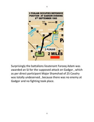 6
6
Surprisingly the battalions lieutenant Farooq Adam was
awarded an SJ for the supposed attack on Gadgor , which
as per direct participant Major Shamshad of 25 Cavalry
was totally undeserved , because there was no enemy at
Gadgor and no fighting took place.
 