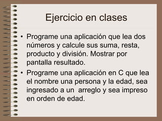 Ejercicio en clases
• Programe una aplicación que lea dos
números y calcule sus suma, resta,
producto y división. Mostrar por
pantalla resultado.
• Programe una aplicación en C que lea
el nombre una persona y la edad, sea
ingresado a un arreglo y sea impreso
en orden de edad.
 