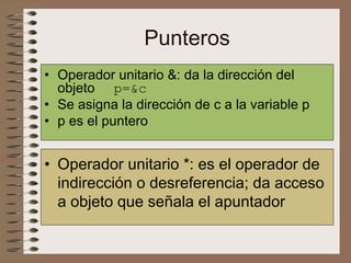 Punteros
• Operador unitario &: da la dirección del
objeto p=&c
• Se asigna la dirección de c a la variable p
• p es el puntero
• Operador unitario *: es el operador de
indirección o desreferencia; da acceso
a objeto que señala el apuntador
 