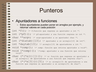 Punteros
• Apuntadores a funciones
– Estos apuntadores pueden poner en arreglos por ejemplo, y
retornar valores en cada posición
int *f(); * f:función que regresa un apuntador a int *
int (*pf)(); * pf:apuntador a una función regresa un int *
char **argv; * argv:apuntador a un apuntador char *
int (*diatab)[13]; * apuntador a un arreglo[13] de int*
int *daytab[13]; * arreglo[13] de apuntadores a int *
void *comp(); * comp: función que retorna apuntador a void*
void (*comp)(); *comp: apuntador a una función que retorna
void*
char (*(*x())[])(); * x: función que regresa un apuntador a
un arreglo[] de apuntadores a una función que regresa char*
char (*(*x[3]())[5]; * x: arreglo[3] de apuntadores a una
función que regresa un apuntador a un arreglo[5] de char*
 