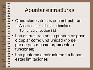 Apuntar estructuras
• Operaciones únicas con estructuras
– Acceder a uno de sus miembros
– Tomar su dirección (&)
• Las estructuras no se pueden asignar
o copiar como una unidad (no se
puede pasar como argumento a
funciones)
• Los punteros a estructuras no tienen
estas limitaciones
 