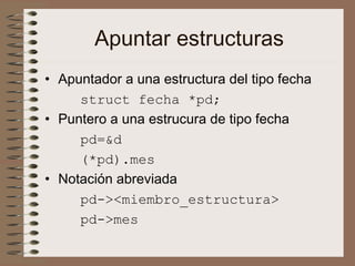 Apuntar estructuras
• Apuntador a una estructura del tipo fecha
struct fecha *pd;
• Puntero a una estrucura de tipo fecha
pd=&d
(*pd).mes
• Notación abreviada
pd-><miembro_estructura>
pd->mes
 