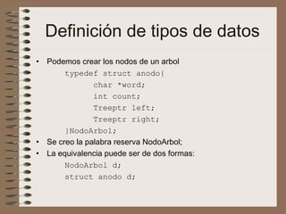 Definición de tipos de datos
• Podemos crear los nodos de un arbol
typedef struct anodo{
char *word;
int count;
Treeptr left;
Treeptr right;
}NodoArbol;
• Se creo la palabra reserva NodoArbol;
• La equivalencia puede ser de dos formas:
NodoArbol d;
struct anodo d;
 