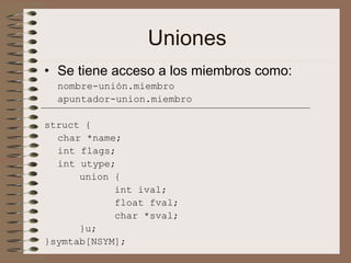 Uniones
• Se tiene acceso a los miembros como:
nombre-unión.miembro
apuntador-union.miembro
struct {
char *name;
int flags;
int utype;
union {
int ival;
float fval;
char *sval;
}u;
}symtab[NSYM];
 