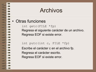 Archivos
• Otras funciones
int getc(FILE *fp)
Regresa el siguiente carácter de un archivo.
Regresa EOF si existe error.
int putc(int c, FILE *fp)
Escribe el carácter c en el archivo fp.
Regresa el carácter escrito.
Regresa EOF si existe error.
 