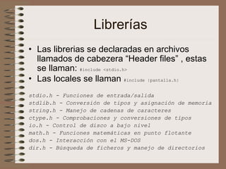 Librerías
• Las librerias se declaradas en archivos
llamados de cabezera “Header files” , estas
se llaman: #include <stdio.h>
• Las locales se llaman #include |pantalla.h|
stdio.h - Funciones de entrada/salida
stdlib.h - Conversión de tipos y asignación de memoria
string.h - Manejo de cadenas de caracteres
ctype.h - Comprobaciones y conversiones de tipos
io.h - Control de disco a bajo nivel
math.h - Funciones matemáticas en punto flotante
dos.h - Interacción con el MS-DOS
dir.h - Búsqueda de ficheros y manejo de directorios
 