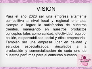 VISION
Para el año 2023 ser una empresa altamente
competitiva a nivel local y regional orientada
siempre a lograr la satisfacción de nuestros
clientes, manejando en nuestros productos
conceptos tales como calidad, efectividad, equipo,
pasión, responsabilidad social y ética empresarial.
También ser una empresa líder en calidad y
servicios especializados, vinculados a la
producción y comercialización de cada uno de
nuestros perfumes para el consumo humano.
 
