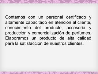 Contamos con un personal certificado y
altamente capacitado en atención al cliente,
conocimiento del producto, accesoria y
producción y comercialización de perfumes.
Elaboramos un producto de alta calidad
para la satisfacción de nuestros clientes.
 