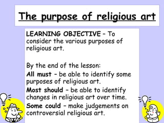 The purpose of religious art LEARNING OBJECTIVE  – To consider the various purposes of religious art. By the end of the lesson: All must  – be able to identify some purposes of religious art. Most should  – be able to identify changes in religious art over time. Some could  – make judgements on controversial religious art. 