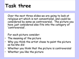 Task three Over the next three slides we are going to look at religious art which is not conventional, and could be considered by some as controversial.  The picture you have just considered also fits into the category of ‘controversial’. For each picture consider: The meaning of the picture Why you think the artist chose to paint the picture as he/she did Whether you think that the picture is controversial Whether you like the picture 
