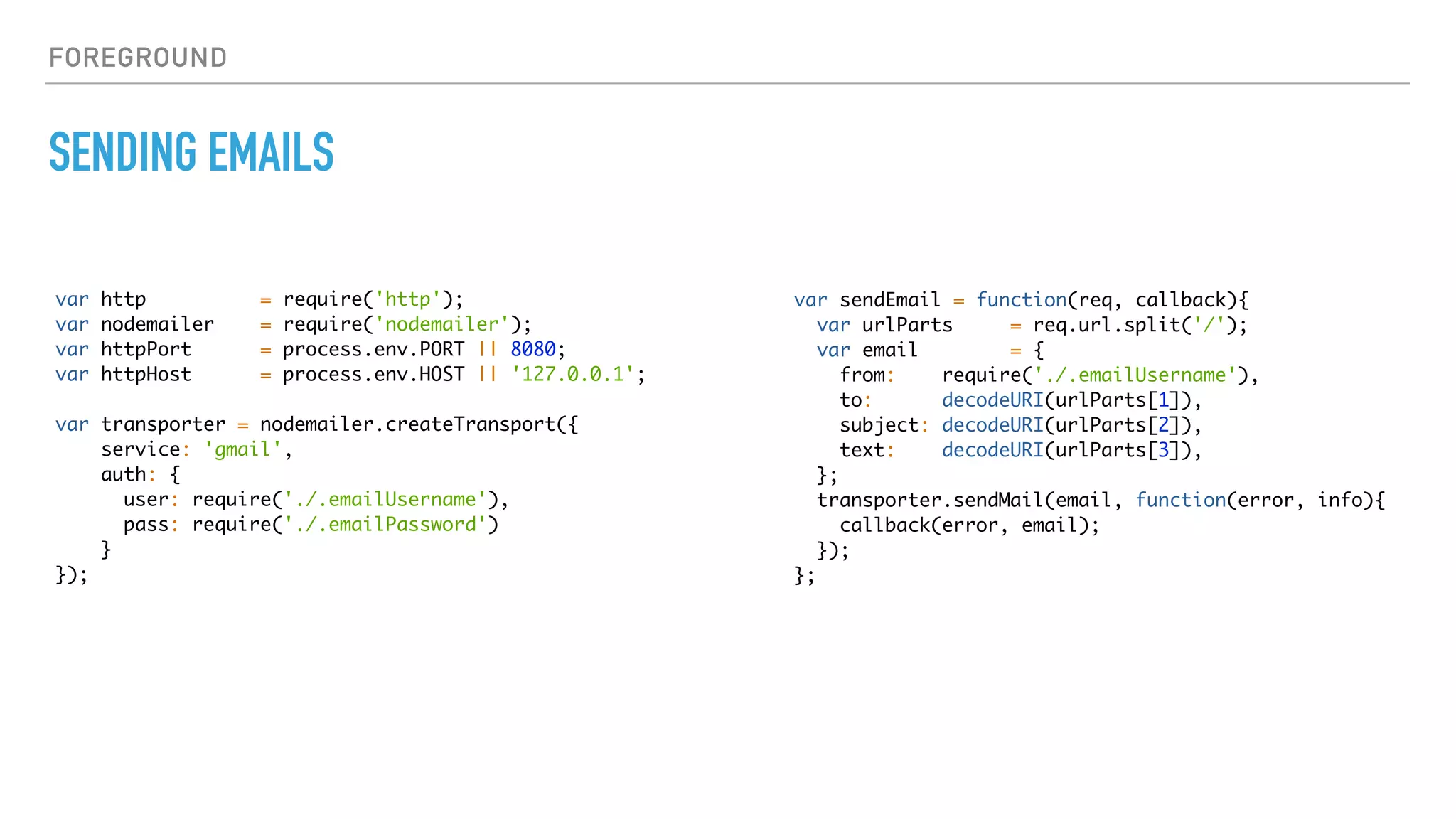 FOREGROUND
SENDING EMAILS
var http = require('http');
var nodemailer = require('nodemailer');
var httpPort = process.env.PORT || 8080;
var httpHost = process.env.HOST || '127.0.0.1';
var transporter = nodemailer.createTransport({
service: 'gmail',
auth: {
user: require('./.emailUsername'),
pass: require('./.emailPassword')
}
});
var sendEmail = function(req, callback){
var urlParts = req.url.split('/');
var email = {
from: require('./.emailUsername'),
to: decodeURI(urlParts[1]),
subject: decodeURI(urlParts[2]),
text: decodeURI(urlParts[3]),
};
transporter.sendMail(email, function(error, info){
callback(error, email);
});
};
 