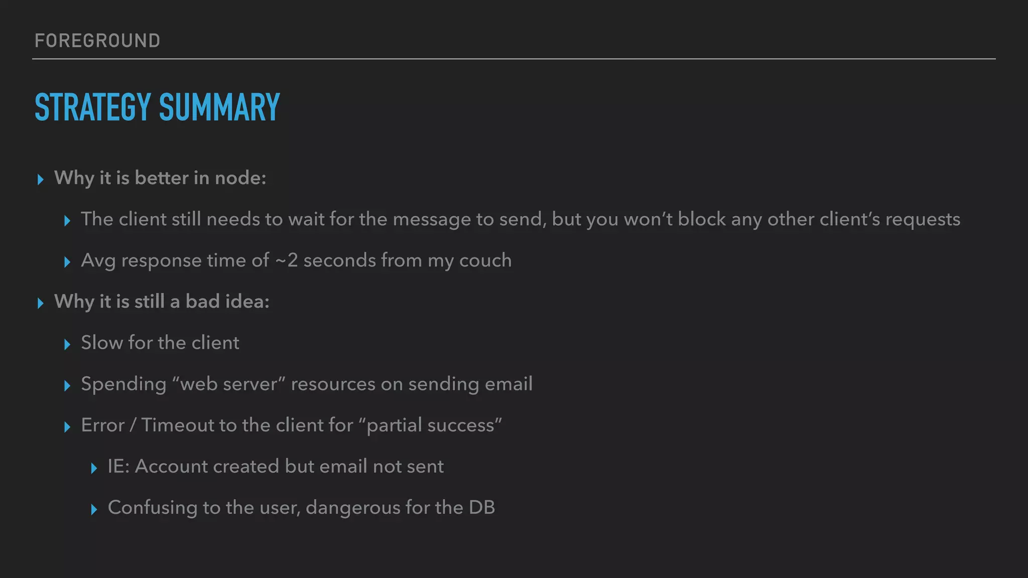 FOREGROUND
STRATEGY SUMMARY
▸ Why it is better in node:
▸ The client still needs to wait for the message to send, but you won’t block any other client’s requests
▸ Avg response time of ~2 seconds from my couch
▸ Why it is still a bad idea:
▸ Slow for the client
▸ Spending “web server” resources on sending email
▸ Error / Timeout to the client for “partial success”
▸ IE: Account created but email not sent
▸ Confusing to the user, dangerous for the DB
 