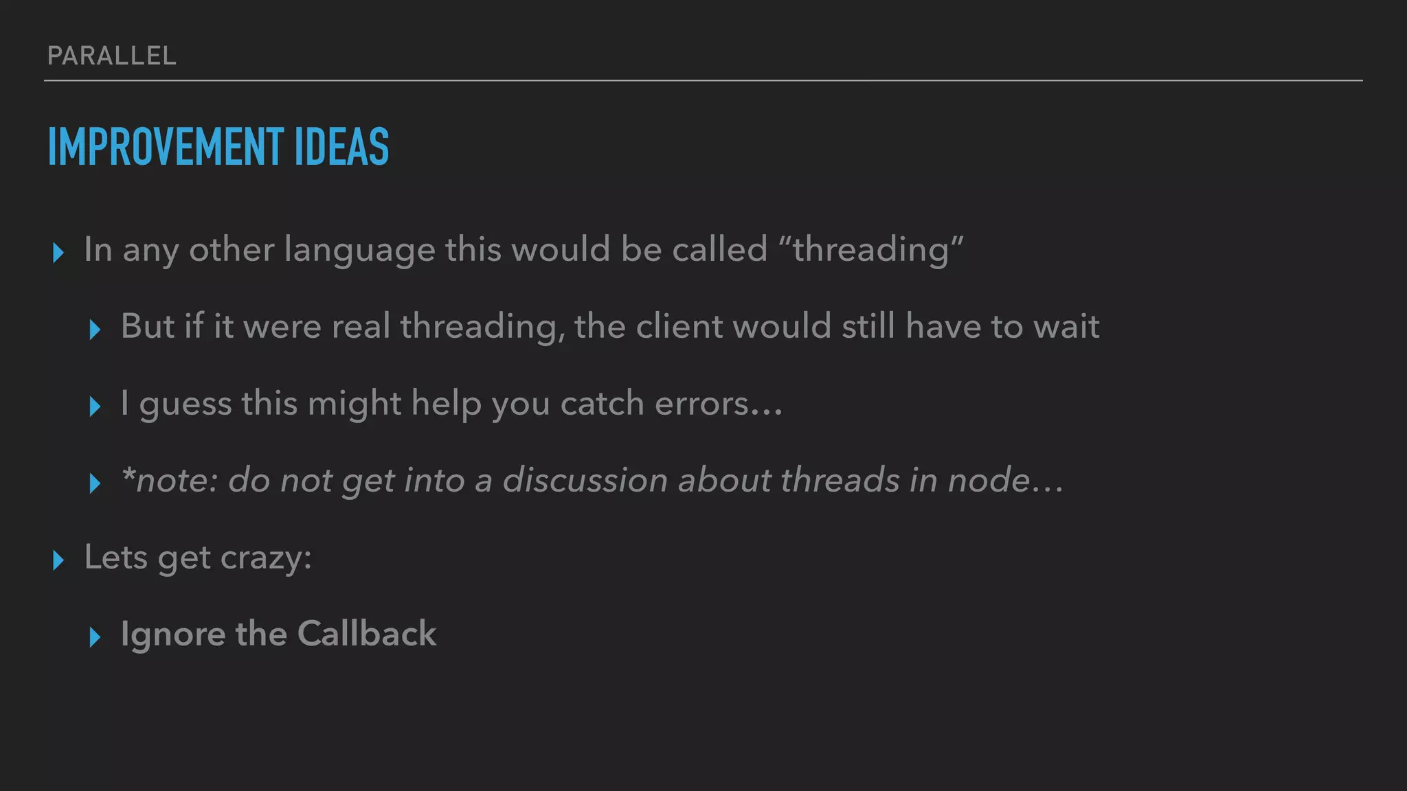 PARALLEL
IMPROVEMENT IDEAS
▸ In any other language this would be called “threading”
▸ But if it were real threading, the client would still have to wait
▸ I guess this might help you catch errors…
▸ *note: do not get into a discussion about threads in node…
▸ Lets get crazy:
▸ Ignore the Callback
 