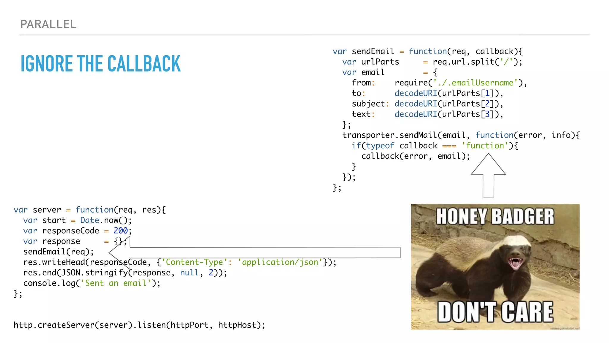 PARALLEL
IGNORE THE CALLBACK
var server = function(req, res){
var start = Date.now();
var responseCode = 200;
var response = {};
sendEmail(req);
res.writeHead(responseCode, {'Content-Type': 'application/json'});
res.end(JSON.stringify(response, null, 2));
console.log('Sent an email');
};
http.createServer(server).listen(httpPort, httpHost);
var sendEmail = function(req, callback){
var urlParts = req.url.split('/');
var email = {
from: require('./.emailUsername'),
to: decodeURI(urlParts[1]),
subject: decodeURI(urlParts[2]),
text: decodeURI(urlParts[3]),
};
transporter.sendMail(email, function(error, info){
if(typeof callback === 'function'){
callback(error, email);
}
});
};
 