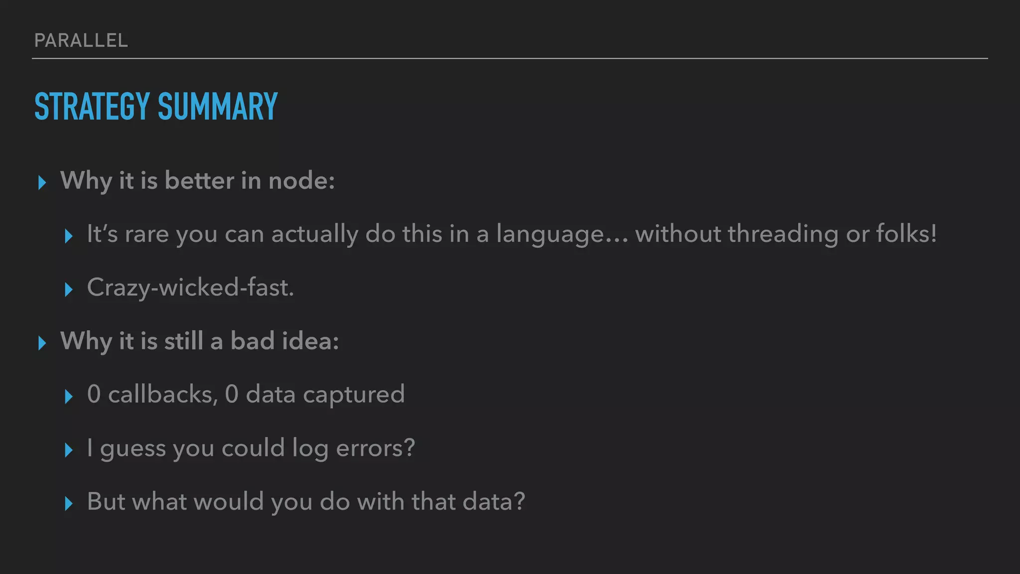 PARALLEL
STRATEGY SUMMARY
▸ Why it is better in node:
▸ It’s rare you can actually do this in a language… without threading or folks!
▸ Crazy-wicked-fast.
▸ Why it is still a bad idea:
▸ 0 callbacks, 0 data captured
▸ I guess you could log errors?
▸ But what would you do with that data?
 