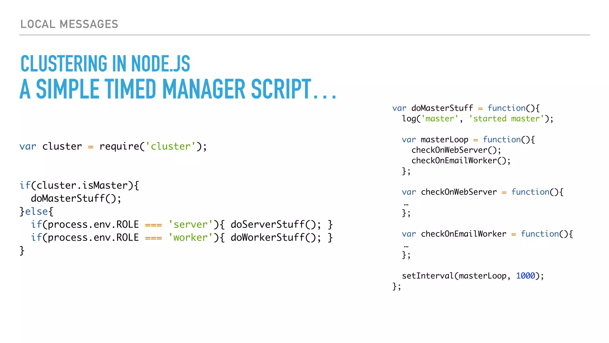 LOCAL MESSAGES
CLUSTERING IN NODE.JS
var cluster = require('cluster');
if(cluster.isMaster){
doMasterStuff();
}else{
if(process.env.ROLE === 'server'){ doServerStuff(); }
if(process.env.ROLE === 'worker'){ doWorkerStuff(); }
}
var doMasterStuff = function(){
log('master', 'started master');
var masterLoop = function(){
checkOnWebServer();
checkOnEmailWorker();
};
var checkOnWebServer = function(){
…
};
var checkOnEmailWorker = function(){
…
};
setInterval(masterLoop, 1000);
};
A SIMPLE TIMED MANAGER SCRIPT…
 