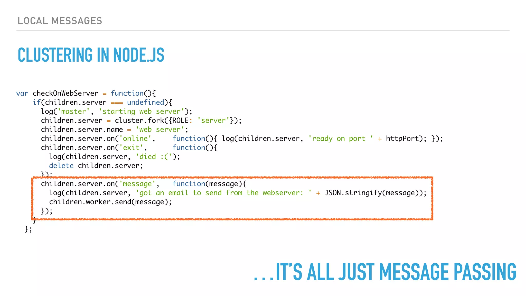 LOCAL MESSAGES
CLUSTERING IN NODE.JS
var checkOnWebServer = function(){
if(children.server === undefined){
log('master', 'starting web server');
children.server = cluster.fork({ROLE: 'server'});
children.server.name = 'web server';
children.server.on('online', function(){ log(children.server, 'ready on port ' + httpPort); });
children.server.on('exit', function(){
log(children.server, 'died :(');
delete children.server;
});
children.server.on('message', function(message){
log(children.server, 'got an email to send from the webserver: ' + JSON.stringify(message));
children.worker.send(message);
});
}
};
…IT’S ALL JUST MESSAGE PASSING
 