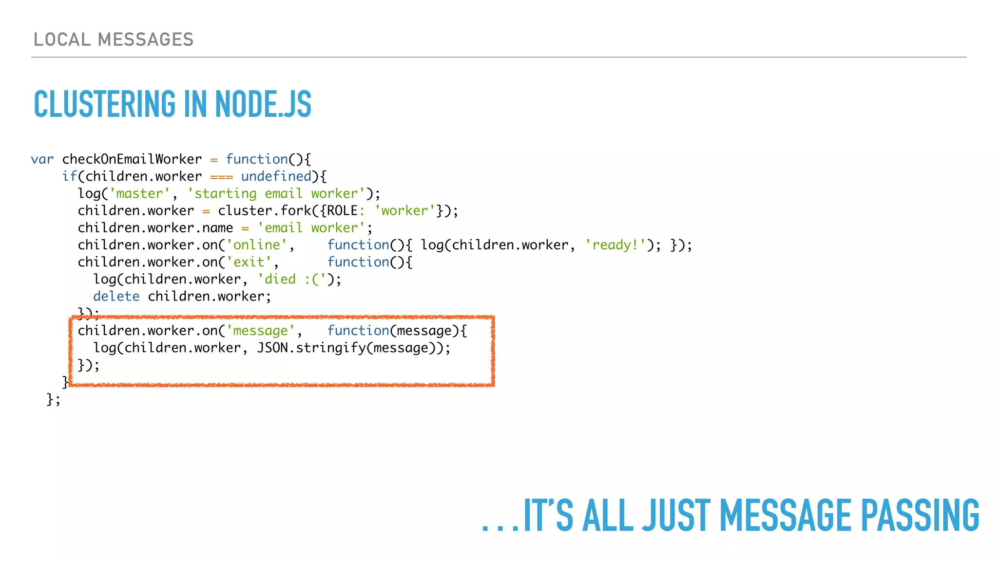 LOCAL MESSAGES
CLUSTERING IN NODE.JS
var checkOnEmailWorker = function(){
if(children.worker === undefined){
log('master', 'starting email worker');
children.worker = cluster.fork({ROLE: 'worker'});
children.worker.name = 'email worker';
children.worker.on('online', function(){ log(children.worker, 'ready!'); });
children.worker.on('exit', function(){
log(children.worker, 'died :(');
delete children.worker;
});
children.worker.on('message', function(message){
log(children.worker, JSON.stringify(message));
});
}
};
…IT’S ALL JUST MESSAGE PASSING
 