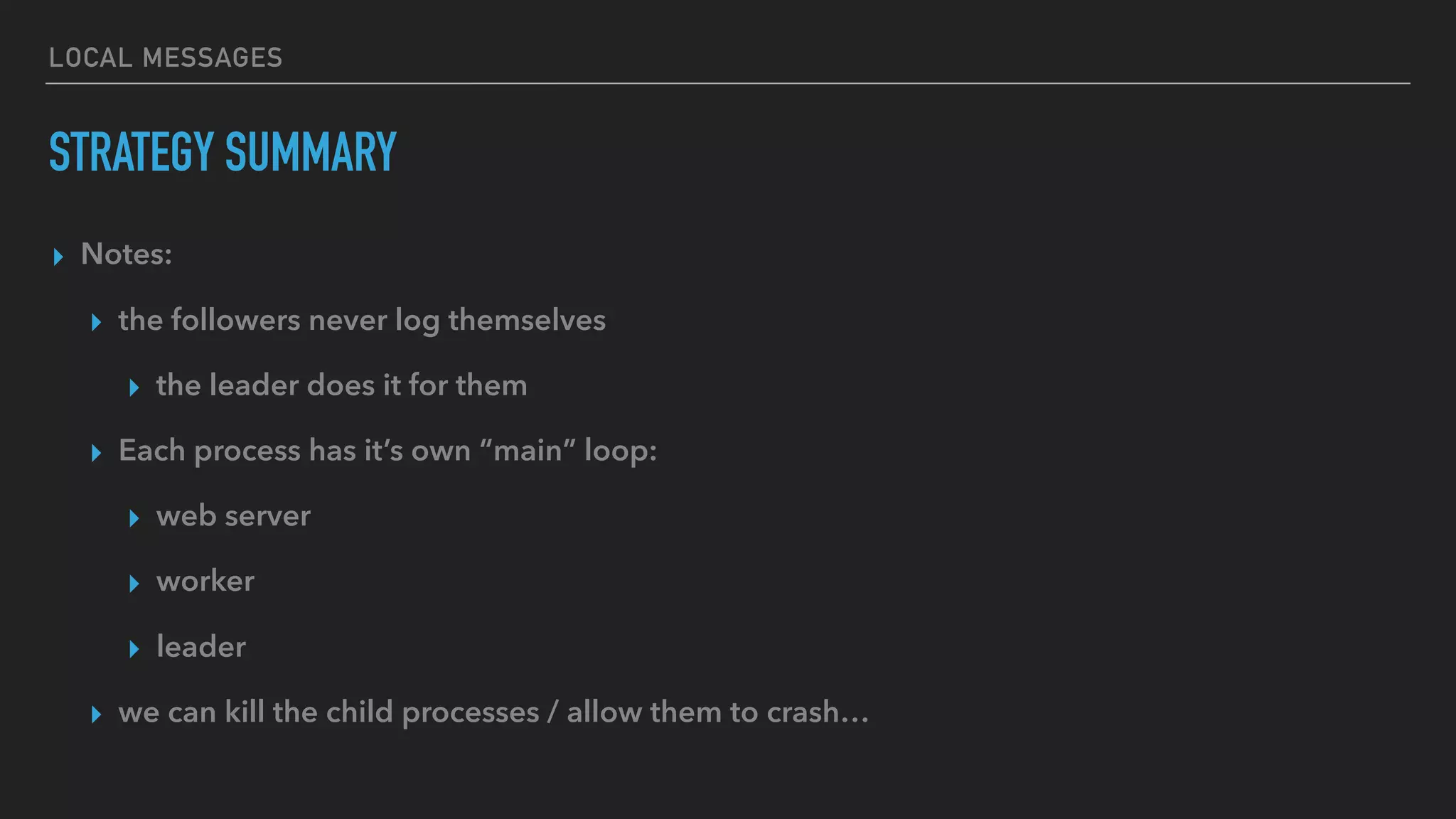LOCAL MESSAGES
STRATEGY SUMMARY
▸ Notes:
▸ the followers never log themselves
▸ the leader does it for them
▸ Each process has it’s own “main” loop:
▸ web server
▸ worker
▸ leader
▸ we can kill the child processes / allow them to crash…
 