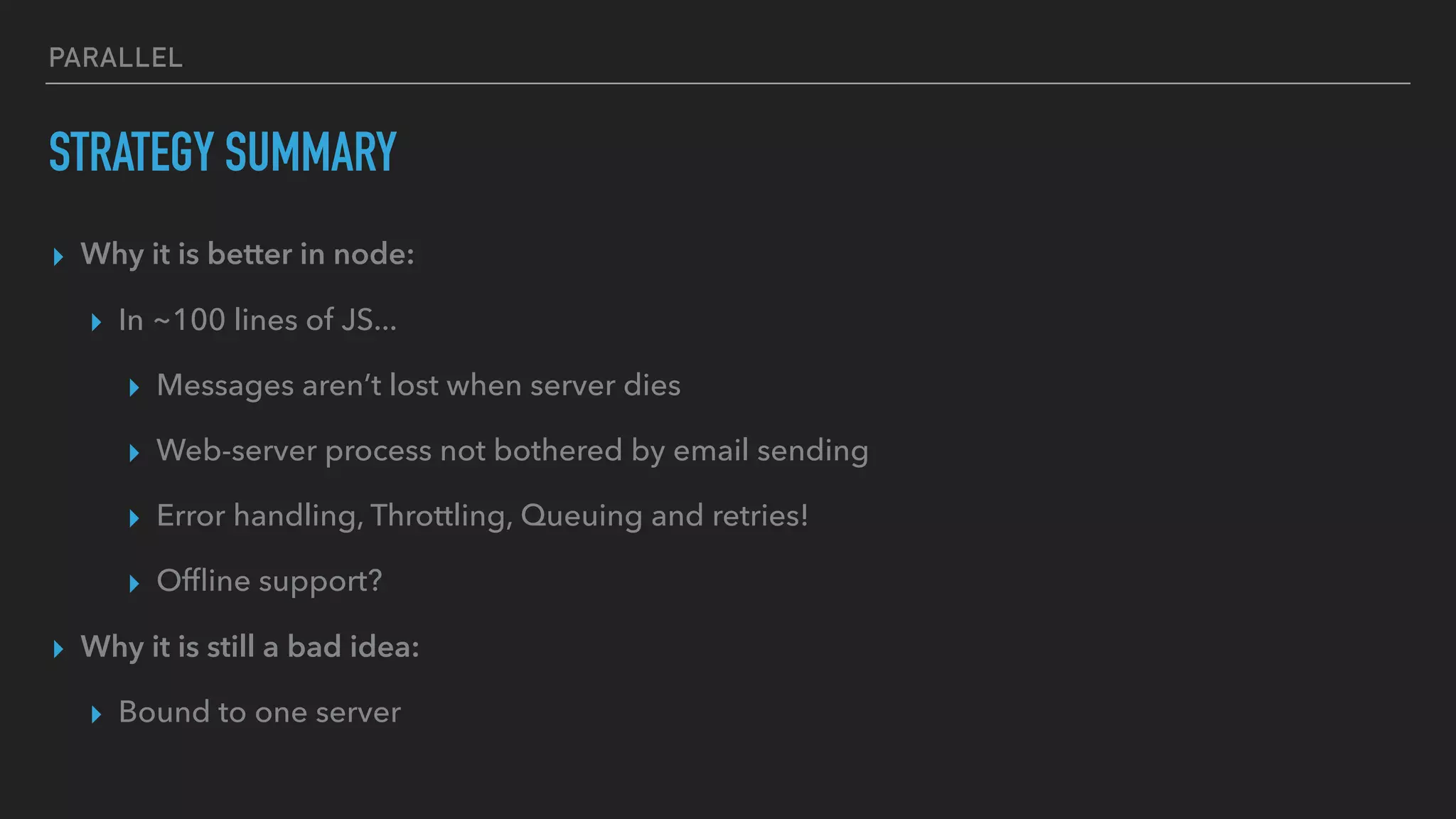 PARALLEL
STRATEGY SUMMARY
▸ Why it is better in node:
▸ In ~100 lines of JS...
▸ Messages aren’t lost when server dies
▸ Web-server process not bothered by email sending
▸ Error handling, Throttling, Queuing and retries!
▸ Ofﬂine support?
▸ Why it is still a bad idea:
▸ Bound to one server
 