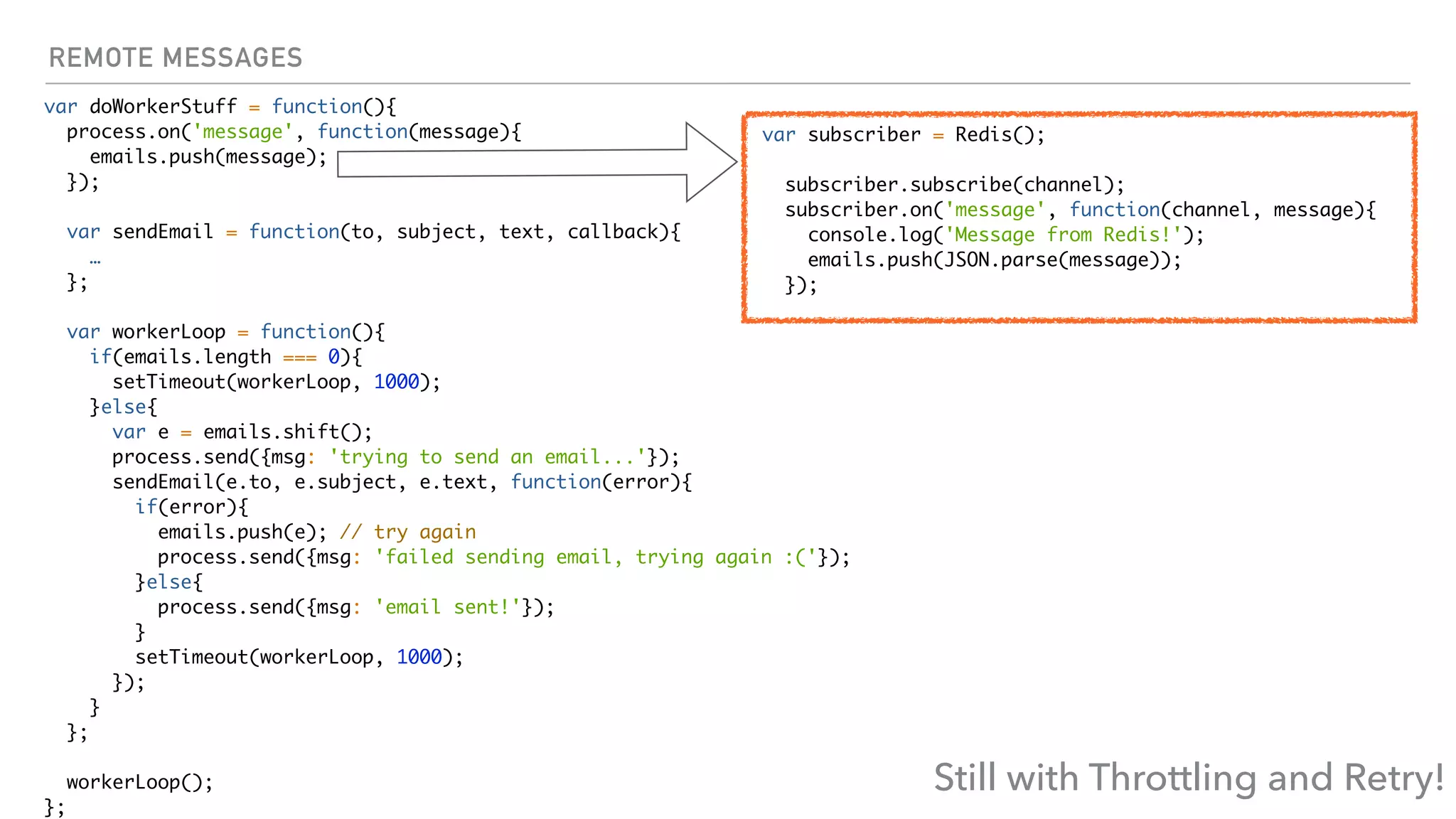 REMOTE MESSAGES
var doWorkerStuff = function(){
process.on('message', function(message){
emails.push(message);
});
var sendEmail = function(to, subject, text, callback){
…
};
var workerLoop = function(){
if(emails.length === 0){
setTimeout(workerLoop, 1000);
}else{
var e = emails.shift();
process.send({msg: 'trying to send an email...'});
sendEmail(e.to, e.subject, e.text, function(error){
if(error){
emails.push(e); // try again
process.send({msg: 'failed sending email, trying again :('});
}else{
process.send({msg: 'email sent!'});
}
setTimeout(workerLoop, 1000);
});
}
};
workerLoop();
};
var subscriber = Redis();
subscriber.subscribe(channel);
subscriber.on('message', function(channel, message){
console.log('Message from Redis!');
emails.push(JSON.parse(message));
});
Still with Throttling and Retry!
 