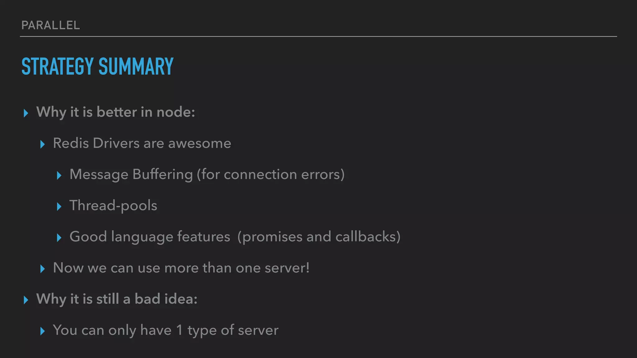 PARALLEL
STRATEGY SUMMARY
▸ Why it is better in node:
▸ Redis Drivers are awesome
▸ Message Buffering (for connection errors)
▸ Thread-pools
▸ Good language features (promises and callbacks)
▸ Now we can use more than one server!
▸ Why it is still a bad idea:
▸ You can only have 1 type of server
 