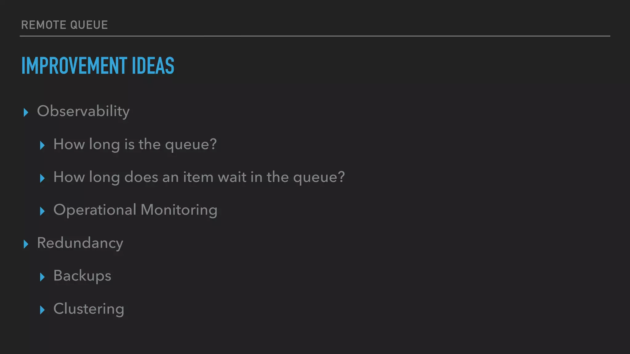 REMOTE QUEUE
IMPROVEMENT IDEAS
▸ Observability
▸ How long is the queue?
▸ How long does an item wait in the queue?
▸ Operational Monitoring
▸ Redundancy
▸ Backups
▸ Clustering
 