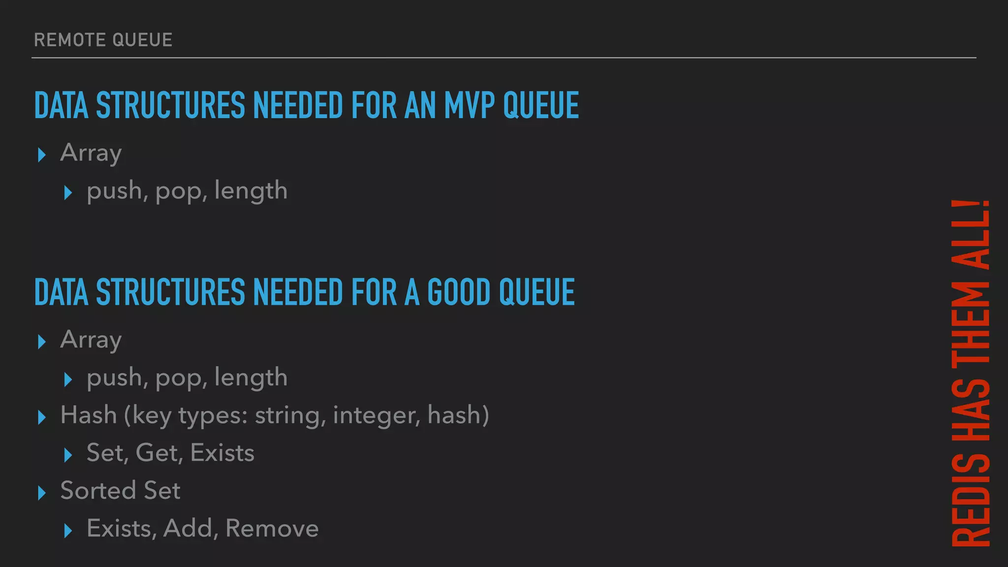 REMOTE QUEUE
DATA STRUCTURES NEEDED FOR AN MVP QUEUE
▸ Array
▸ push, pop, length
DATA STRUCTURES NEEDED FOR A GOOD QUEUE
▸ Array
▸ push, pop, length
▸ Hash (key types: string, integer, hash)
▸ Set, Get, Exists
▸ Sorted Set
▸ Exists, Add, Remove
REDISHASTHEMALL!
 