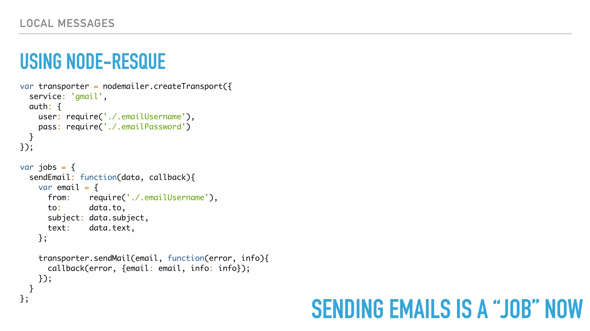 LOCAL MESSAGES
USING NODE-RESQUE
var transporter = nodemailer.createTransport({
service: 'gmail',
auth: {
user: require('./.emailUsername'),
pass: require('./.emailPassword')
}
});
var jobs = {
sendEmail: function(data, callback){
var email = {
from: require('./.emailUsername'),
to: data.to,
subject: data.subject,
text: data.text,
};
transporter.sendMail(email, function(error, info){
callback(error, {email: email, info: info});
});
}
};
SENDING EMAILS IS A “JOB” NOW
 
