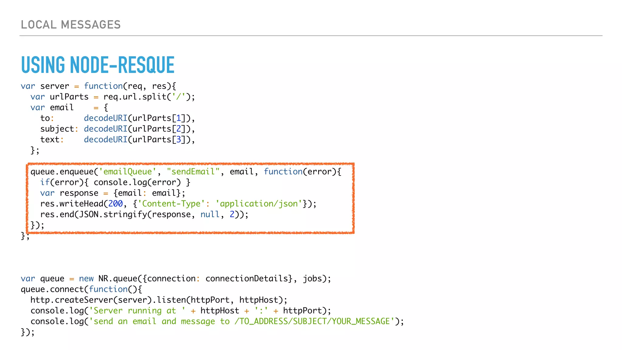 LOCAL MESSAGES
USING NODE-RESQUE
var server = function(req, res){
var urlParts = req.url.split('/');
var email = {
to: decodeURI(urlParts[1]),
subject: decodeURI(urlParts[2]),
text: decodeURI(urlParts[3]),
};
queue.enqueue('emailQueue', "sendEmail", email, function(error){
if(error){ console.log(error) }
var response = {email: email};
res.writeHead(200, {'Content-Type': 'application/json'});
res.end(JSON.stringify(response, null, 2));
});
};
var queue = new NR.queue({connection: connectionDetails}, jobs);
queue.connect(function(){
http.createServer(server).listen(httpPort, httpHost);
console.log('Server running at ' + httpHost + ':' + httpPort);
console.log('send an email and message to /TO_ADDRESS/SUBJECT/YOUR_MESSAGE');
});
 