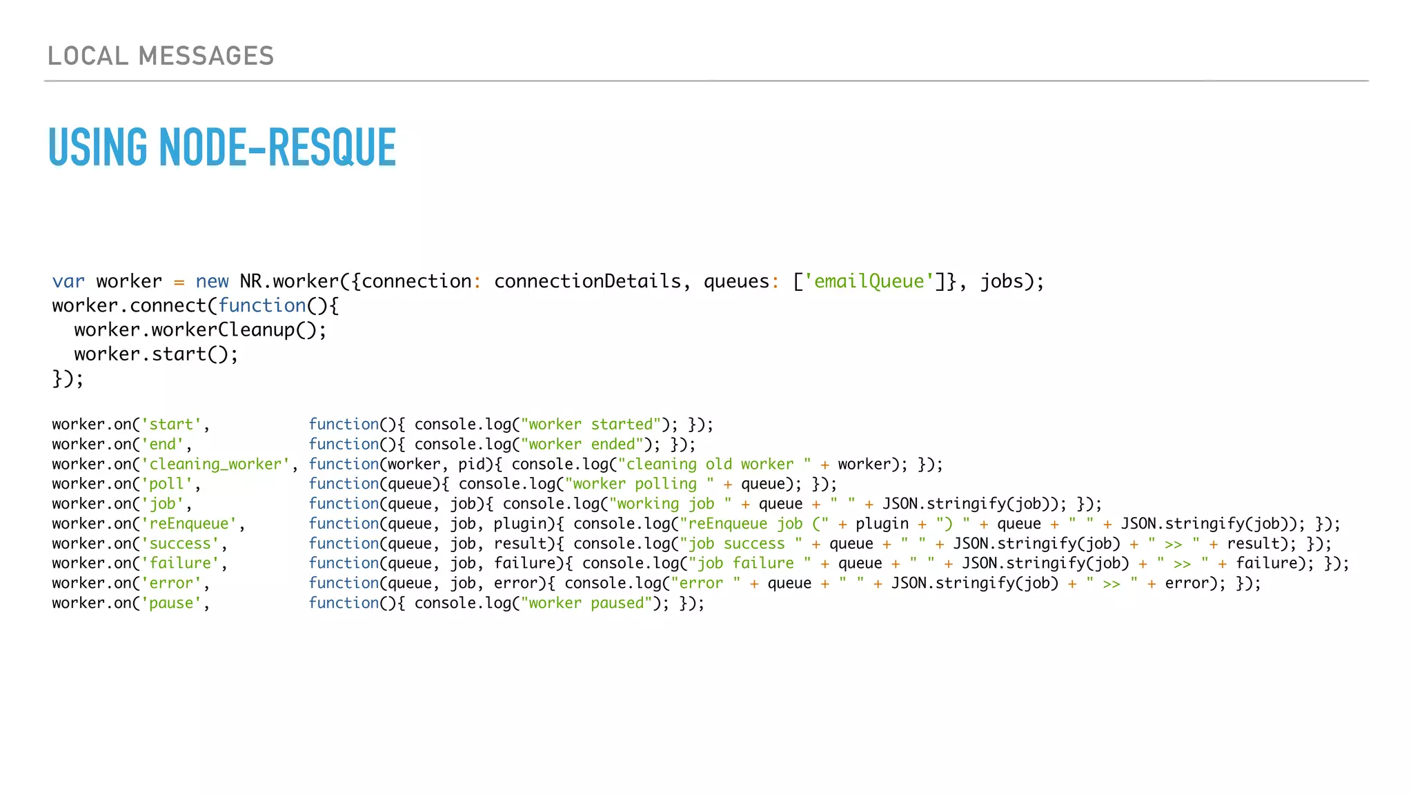 LOCAL MESSAGES
USING NODE-RESQUE
var worker = new NR.worker({connection: connectionDetails, queues: ['emailQueue']}, jobs);
worker.connect(function(){
worker.workerCleanup();
worker.start();
});
worker.on('start', function(){ console.log("worker started"); });
worker.on('end', function(){ console.log("worker ended"); });
worker.on('cleaning_worker', function(worker, pid){ console.log("cleaning old worker " + worker); });
worker.on('poll', function(queue){ console.log("worker polling " + queue); });
worker.on('job', function(queue, job){ console.log("working job " + queue + " " + JSON.stringify(job)); });
worker.on('reEnqueue', function(queue, job, plugin){ console.log("reEnqueue job (" + plugin + ") " + queue + " " + JSON.stringify(job)); });
worker.on('success', function(queue, job, result){ console.log("job success " + queue + " " + JSON.stringify(job) + " >> " + result); });
worker.on('failure', function(queue, job, failure){ console.log("job failure " + queue + " " + JSON.stringify(job) + " >> " + failure); });
worker.on('error', function(queue, job, error){ console.log("error " + queue + " " + JSON.stringify(job) + " >> " + error); });
worker.on('pause', function(){ console.log("worker paused"); });
 