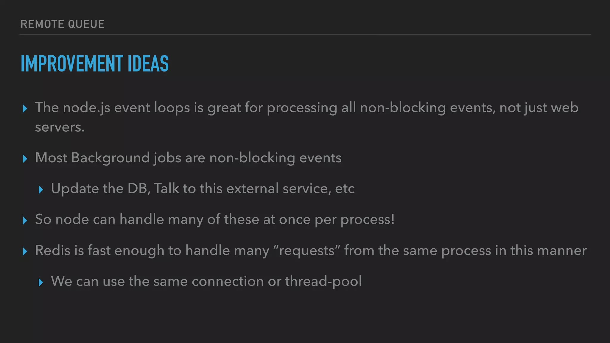 REMOTE QUEUE
IMPROVEMENT IDEAS
▸ The node.js event loops is great for processing all non-blocking events, not just web
servers.
▸ Most Background jobs are non-blocking events
▸ Update the DB, Talk to this external service, etc
▸ So node can handle many of these at once per process!
▸ Redis is fast enough to handle many “requests” from the same process in this manner
▸ We can use the same connection or thread-pool
 