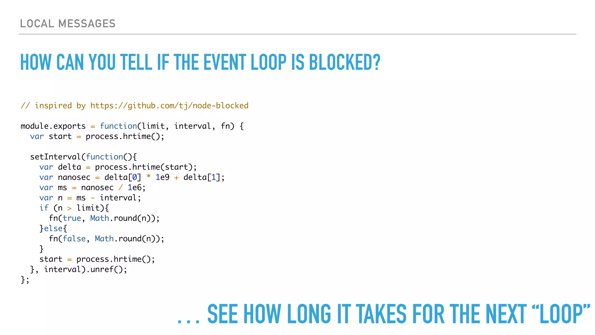 LOCAL MESSAGES
HOW CAN YOU TELL IF THE EVENT LOOP IS BLOCKED?
// inspired by https://github.com/tj/node-blocked
module.exports = function(limit, interval, fn) {
var start = process.hrtime();
setInterval(function(){
var delta = process.hrtime(start);
var nanosec = delta[0] * 1e9 + delta[1];
var ms = nanosec / 1e6;
var n = ms - interval;
if (n > limit){
fn(true, Math.round(n));
}else{
fn(false, Math.round(n));
}
start = process.hrtime();
}, interval).unref();
};
… SEE HOW LONG IT TAKES FOR THE NEXT “LOOP”
 