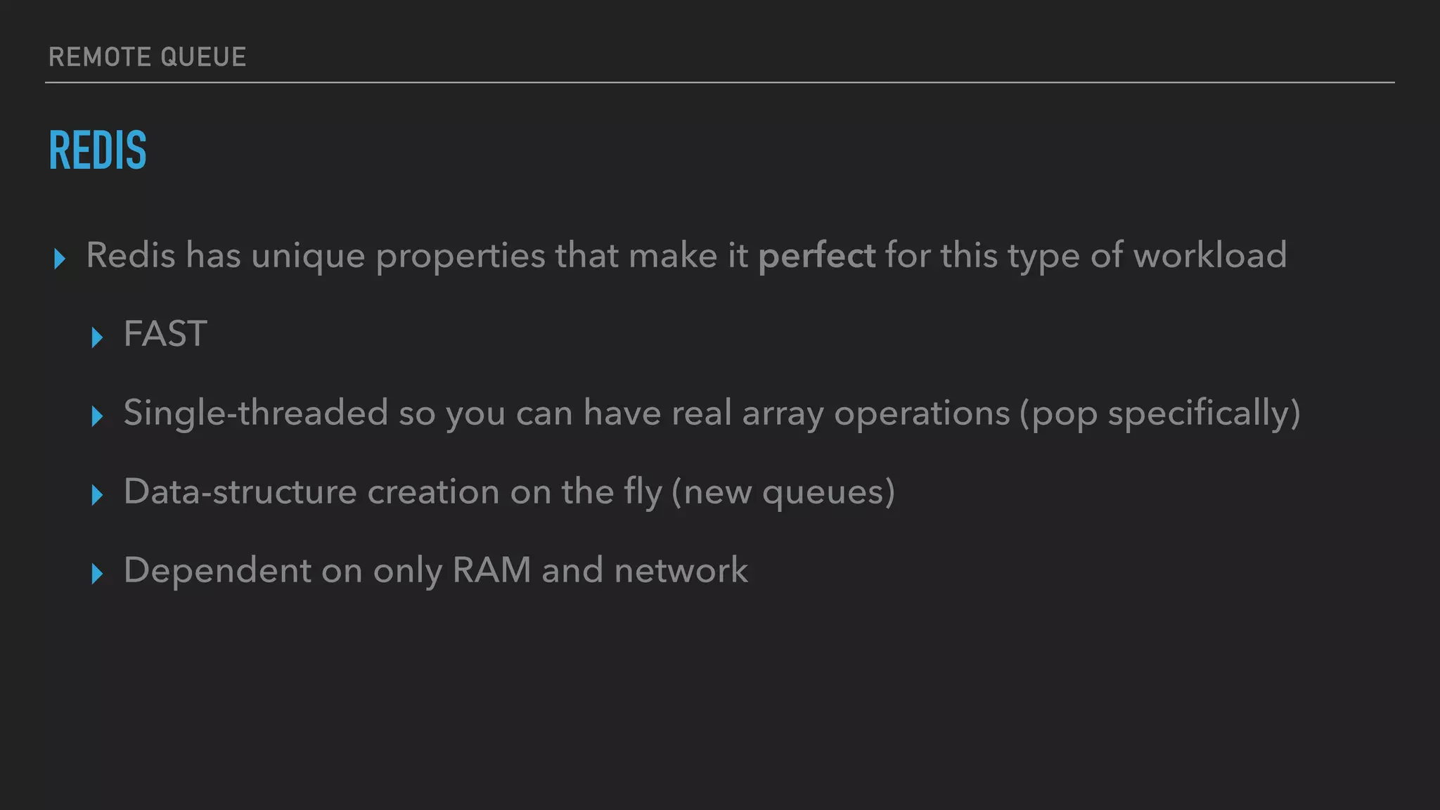 REMOTE QUEUE
REDIS
▸ Redis has unique properties that make it perfect for this type of workload
▸ FAST
▸ Single-threaded so you can have real array operations (pop speciﬁcally)
▸ Data-structure creation on the ﬂy (new queues)
▸ Dependent on only RAM and network
 
