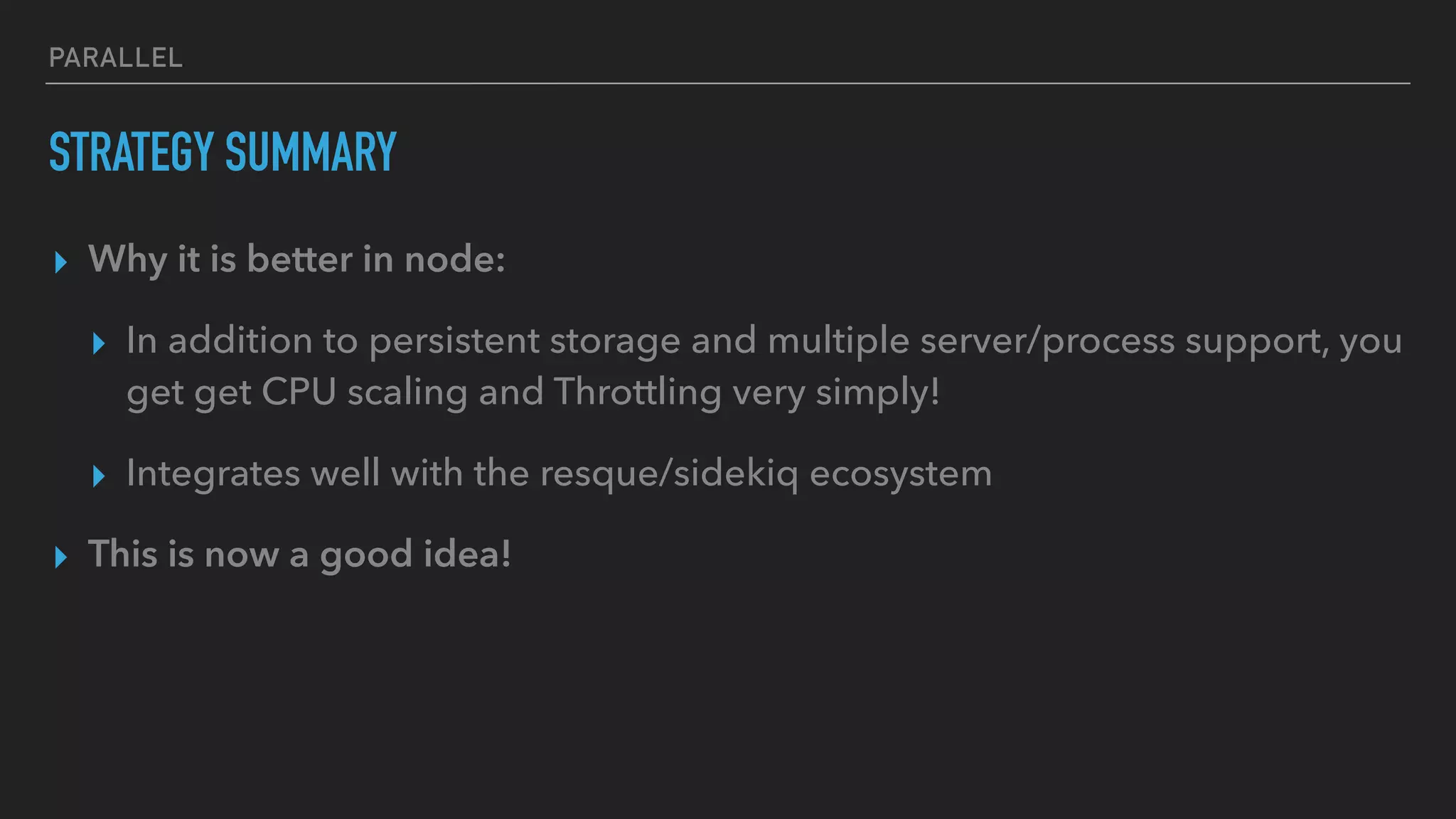 PARALLEL
STRATEGY SUMMARY
▸ Why it is better in node:
▸ In addition to persistent storage and multiple server/process support, you
get get CPU scaling and Throttling very simply!
▸ Integrates well with the resque/sidekiq ecosystem
▸ This is now a good idea!
 