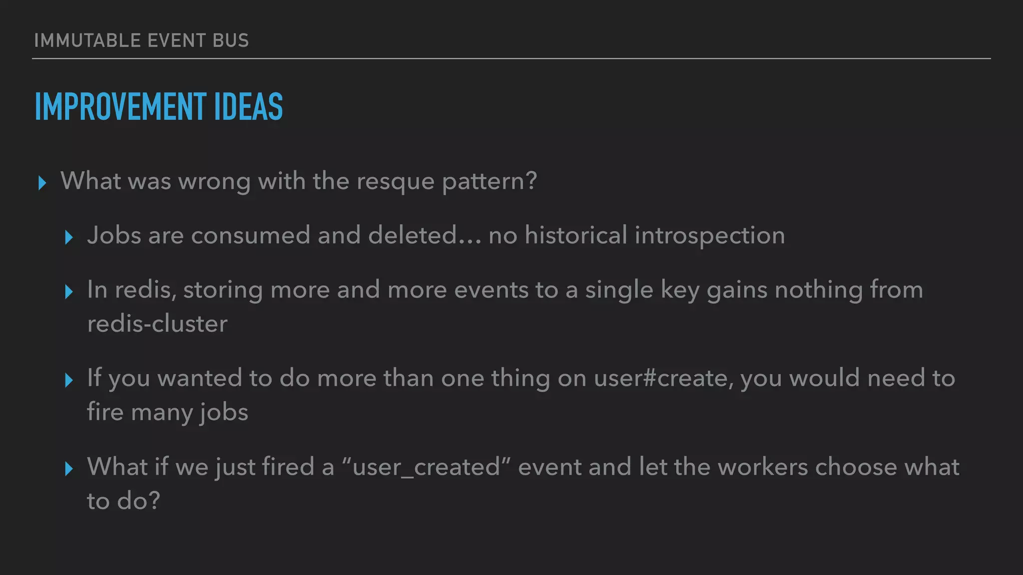 IMMUTABLE EVENT BUS
IMPROVEMENT IDEAS
▸ What was wrong with the resque pattern?
▸ Jobs are consumed and deleted… no historical introspection
▸ In redis, storing more and more events to a single key gains nothing from
redis-cluster
▸ If you wanted to do more than one thing on user#create, you would need to
ﬁre many jobs
▸ What if we just ﬁred a “user_created” event and let the workers choose what
to do?
 