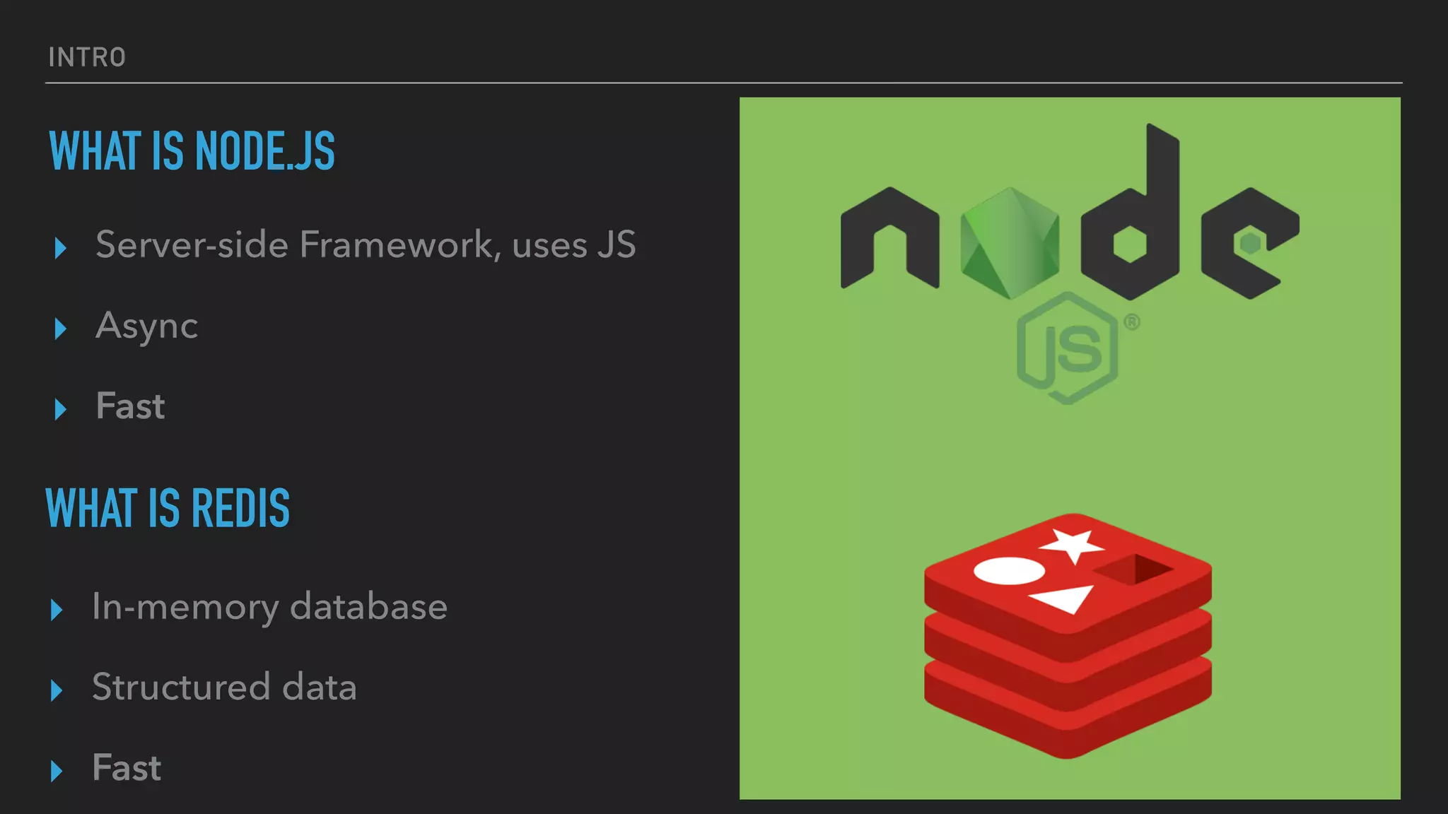 INTRO
WHAT IS NODE.JS
▸ Server-side Framework, uses JS
▸ Async
▸ Fast
WHAT IS REDIS
▸ In-memory database
▸ Structured data
▸ Fast
 