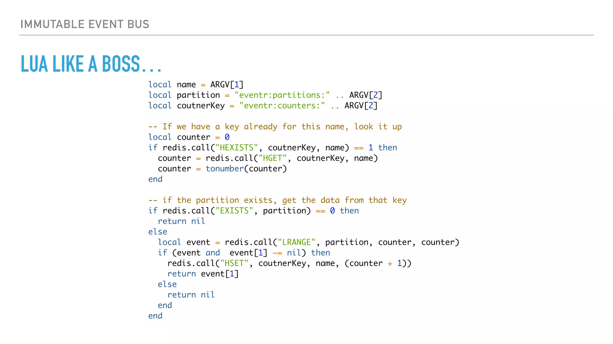 IMMUTABLE EVENT BUS
LUA LIKE A BOSS…
local name = ARGV[1]
local partition = "eventr:partitions:" .. ARGV[2]
local coutnerKey = "eventr:counters:" .. ARGV[2]
-- If we have a key already for this name, look it up
local counter = 0
if redis.call("HEXISTS", coutnerKey, name) == 1 then
counter = redis.call("HGET", coutnerKey, name)
counter = tonumber(counter)
end
-- if the partition exists, get the data from that key
if redis.call("EXISTS", partition) == 0 then
return nil
else
local event = redis.call("LRANGE", partition, counter, counter)
if (event and event[1] ~= nil) then
redis.call("HSET", coutnerKey, name, (counter + 1))
return event[1]
else
return nil
end
end
 