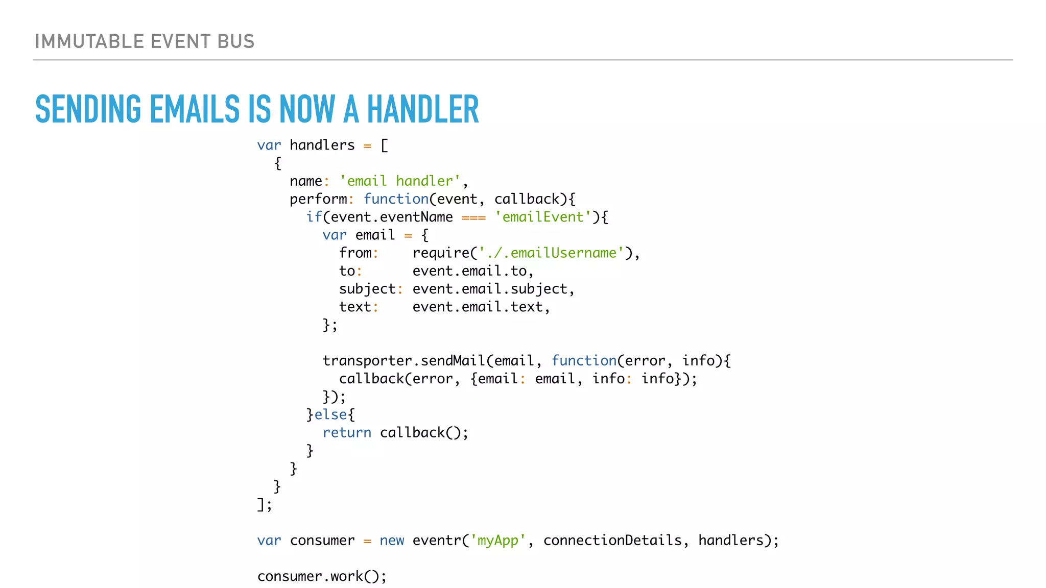 IMMUTABLE EVENT BUS
SENDING EMAILS IS NOW A HANDLER
var handlers = [
{
name: 'email handler',
perform: function(event, callback){
if(event.eventName === 'emailEvent'){
var email = {
from: require('./.emailUsername'),
to: event.email.to,
subject: event.email.subject,
text: event.email.text,
};
transporter.sendMail(email, function(error, info){
callback(error, {email: email, info: info});
});
}else{
return callback();
}
}
}
];
var consumer = new eventr('myApp', connectionDetails, handlers);
consumer.work();
 