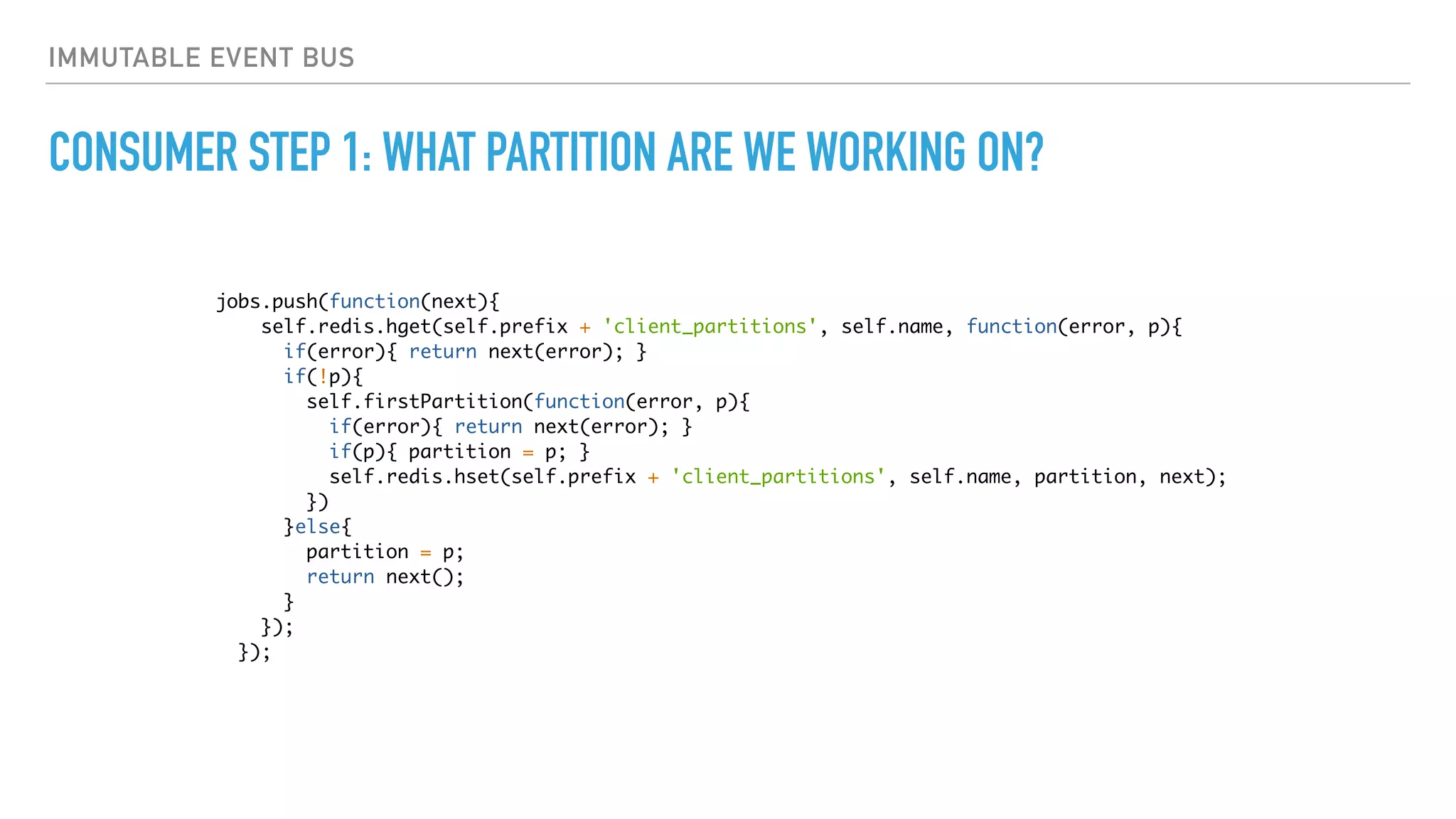 IMMUTABLE EVENT BUS
CONSUMER STEP 1: WHAT PARTITION ARE WE WORKING ON?
jobs.push(function(next){
self.redis.hget(self.prefix + 'client_partitions', self.name, function(error, p){
if(error){ return next(error); }
if(!p){
self.firstPartition(function(error, p){
if(error){ return next(error); }
if(p){ partition = p; }
self.redis.hset(self.prefix + 'client_partitions', self.name, partition, next);
})
}else{
partition = p;
return next();
}
});
});
 