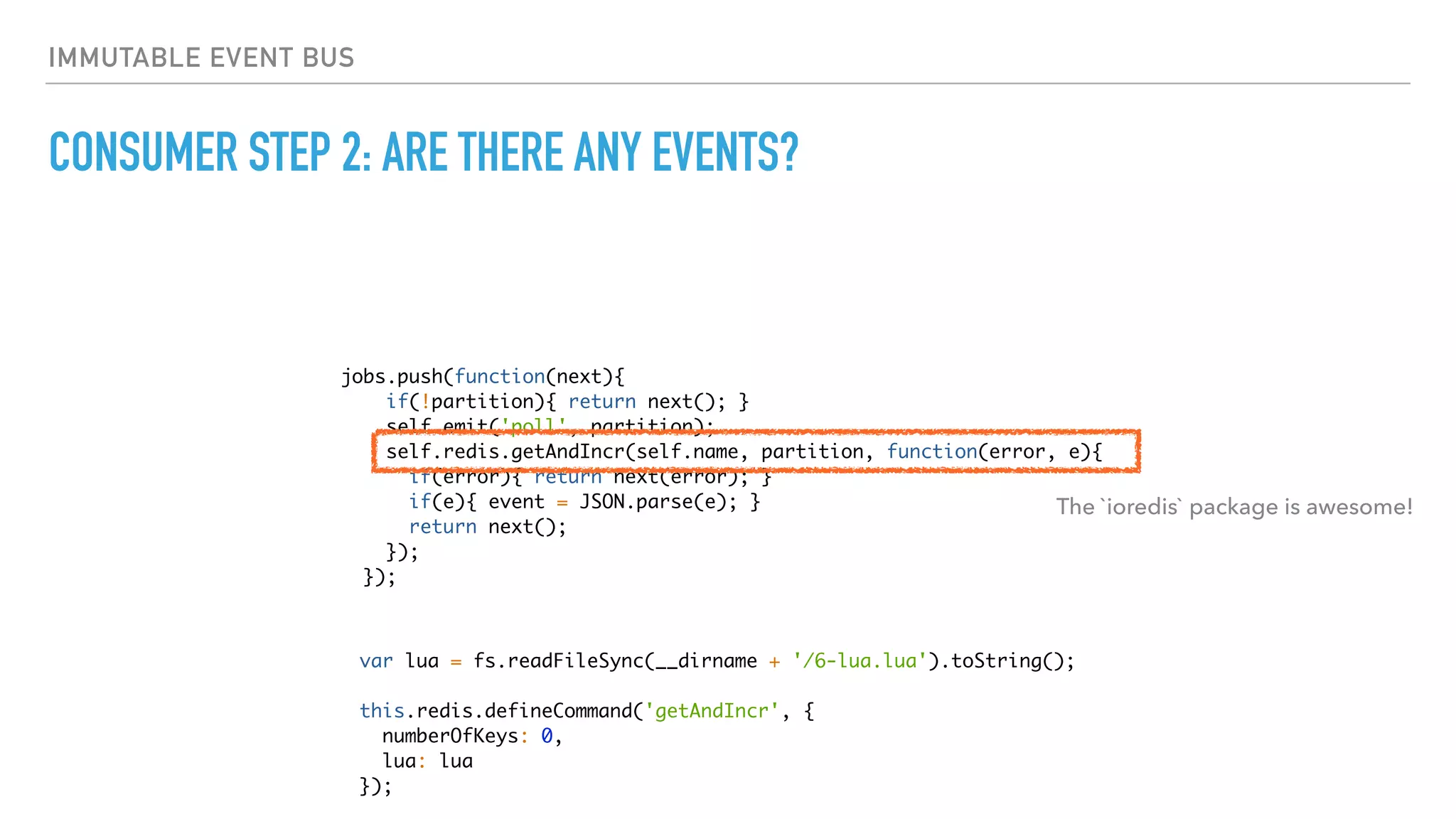 IMMUTABLE EVENT BUS
CONSUMER STEP 2: ARE THERE ANY EVENTS?
jobs.push(function(next){
if(!partition){ return next(); }
self.emit('poll', partition);
self.redis.getAndIncr(self.name, partition, function(error, e){
if(error){ return next(error); }
if(e){ event = JSON.parse(e); }
return next();
});
});
The `ioredis` package is awesome!
var lua = fs.readFileSync(__dirname + '/6-lua.lua').toString();
this.redis.defineCommand('getAndIncr', {
numberOfKeys: 0,
lua: lua
});
 