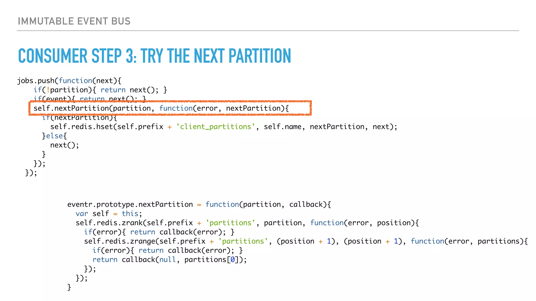 IMMUTABLE EVENT BUS
CONSUMER STEP 3: TRY THE NEXT PARTITION
jobs.push(function(next){
if(!partition){ return next(); }
if(event){ return next(); }
self.nextPartition(partition, function(error, nextPartition){
if(nextPartition){
self.redis.hset(self.prefix + 'client_partitions', self.name, nextPartition, next);
}else{
next();
}
});
});
eventr.prototype.nextPartition = function(partition, callback){
var self = this;
self.redis.zrank(self.prefix + 'partitions', partition, function(error, position){
if(error){ return callback(error); }
self.redis.zrange(self.prefix + 'partitions', (position + 1), (position + 1), function(error, partitions){
if(error){ return callback(error); }
return callback(null, partitions[0]);
});
});
}
 