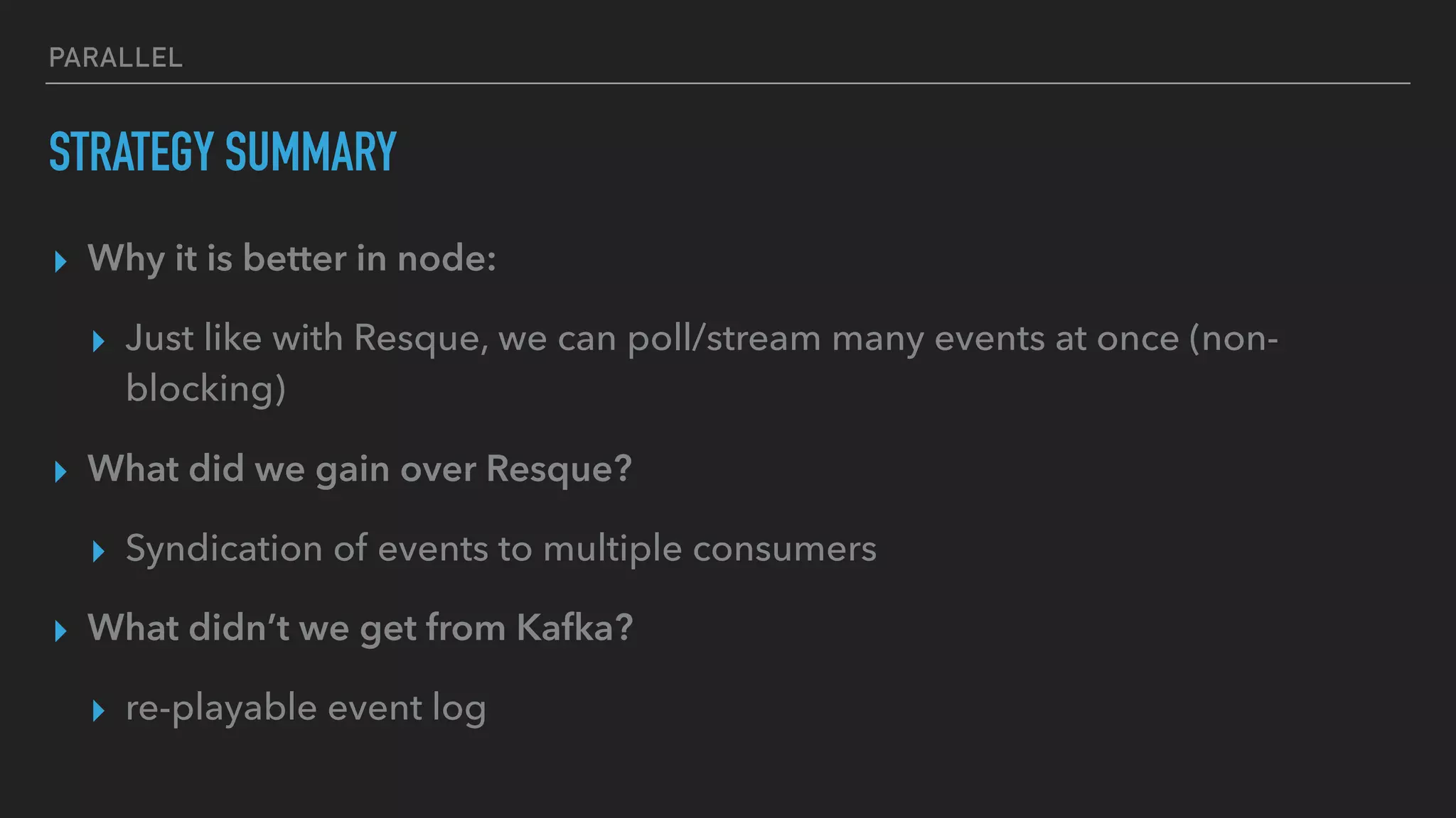 PARALLEL
STRATEGY SUMMARY
▸ Why it is better in node:
▸ Just like with Resque, we can poll/stream many events at once (non-
blocking)
▸ What did we gain over Resque?
▸ Syndication of events to multiple consumers
▸ What didn’t we get from Kafka?
▸ re-playable event log
 