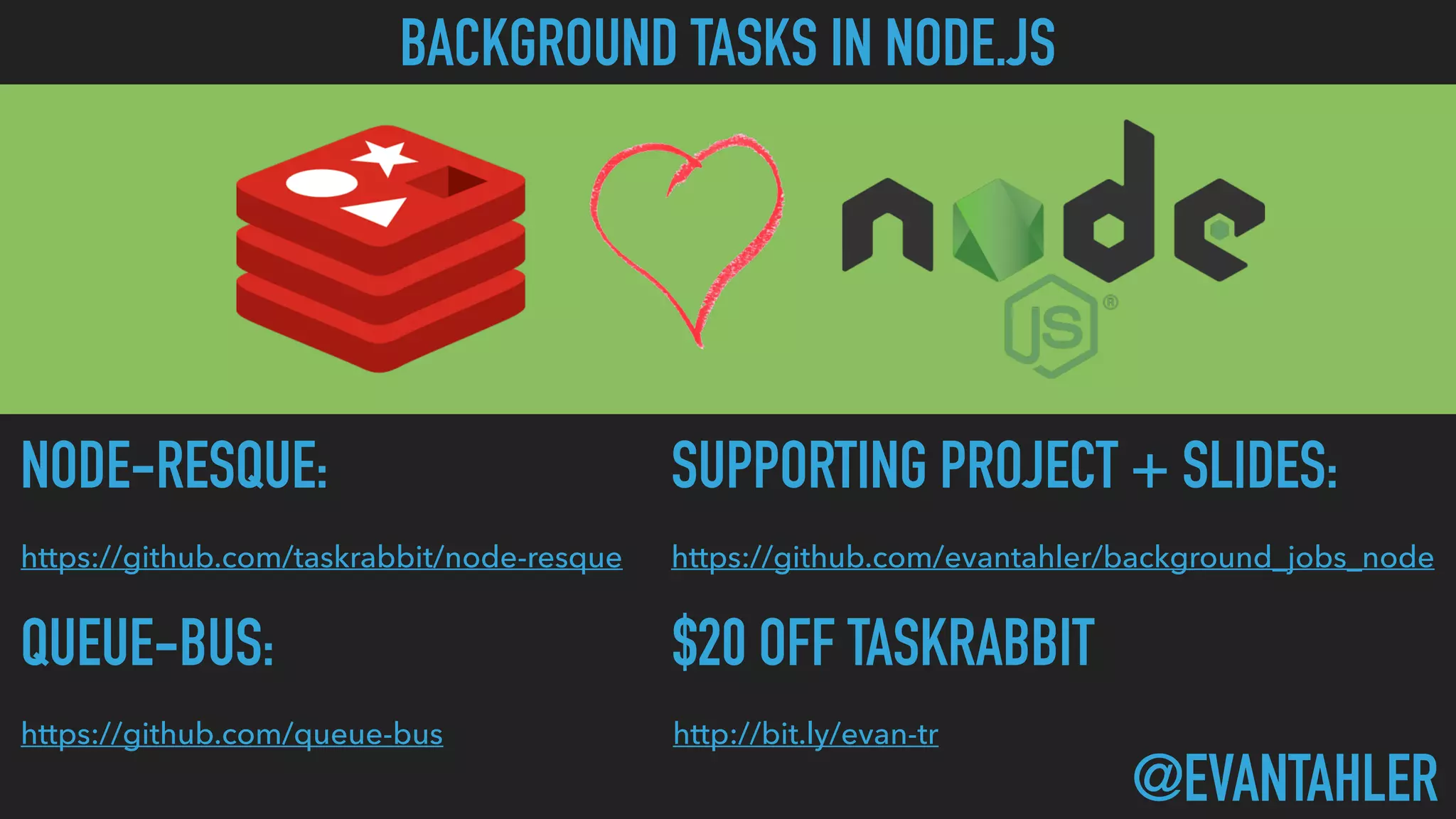 SUPPORTING PROJECT + SLIDES:
https://github.com/evantahler/background_jobs_node
NODE-RESQUE:
https://github.com/taskrabbit/node-resque
@EVANTAHLER
BACKGROUND TASKS IN NODE.JS
QUEUE-BUS:
https://github.com/queue-bus
$20 OFF TASKRABBIT
http://bit.ly/evan-tr
 