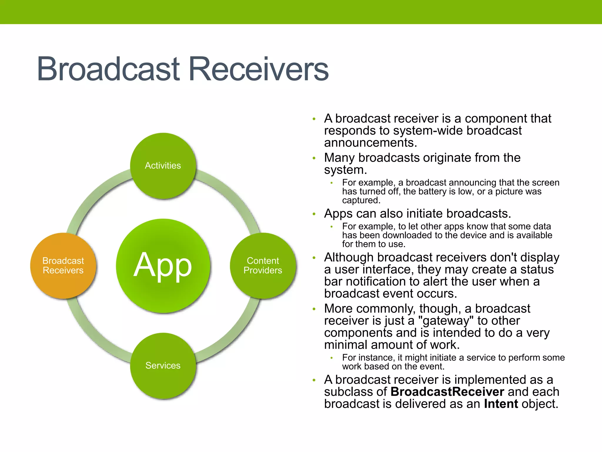 Broadcast Receivers
• A broadcast receiver is a component that
responds to system-wide broadcast
announcements.
• Many broadcasts originate from the
system.
• For example, a broadcast announcing that the screen
has turned off, the battery is low, or a picture was
captured.
• Apps can also initiate broadcasts.
• For example, to let other apps know that some data
has been downloaded to the device and is available
for them to use.
• Although broadcast receivers don't display
a user interface, they may create a status
bar notification to alert the user when a
broadcast event occurs.
• More commonly, though, a broadcast
receiver is just a "gateway" to other
components and is intended to do a very
minimal amount of work.
• For instance, it might initiate a service to perform some
work based on the event.
• A broadcast receiver is implemented as a
subclass of BroadcastReceiver and each
broadcast is delivered as an Intent object.
App
Activities
Content
Providers
Services
Broadcast
Receivers
 