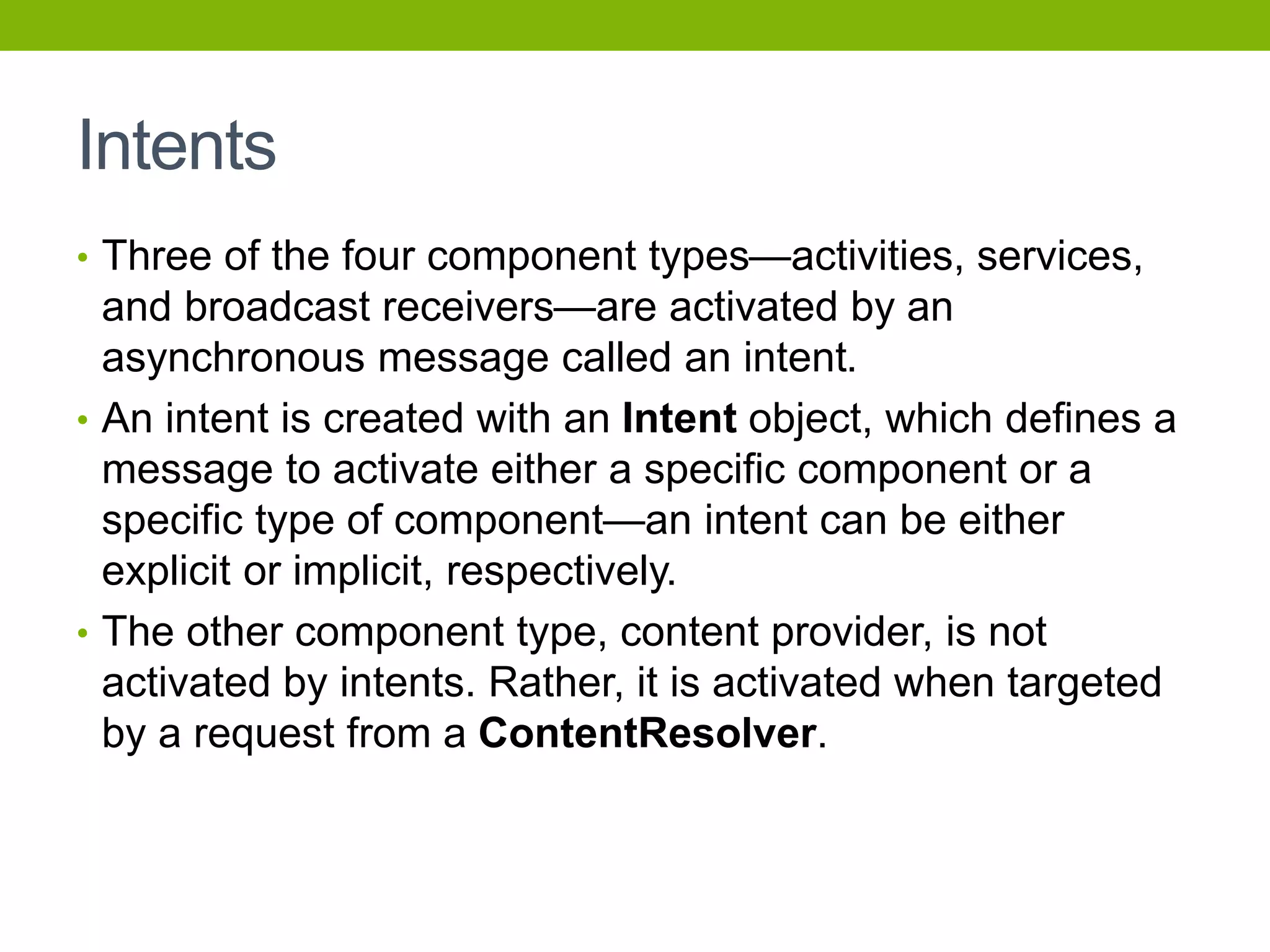 Intents
• Three of the four component types—activities, services,
and broadcast receivers—are activated by an
asynchronous message called an intent.
• An intent is created with an Intent object, which defines a
message to activate either a specific component or a
specific type of component—an intent can be either
explicit or implicit, respectively.
• The other component type, content provider, is not
activated by intents. Rather, it is activated when targeted
by a request from a ContentResolver.
 