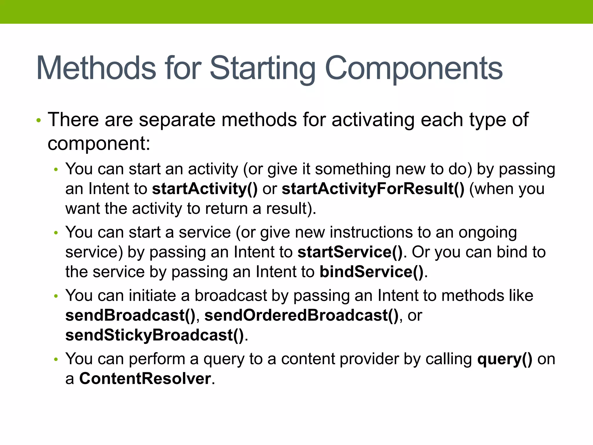 Methods for Starting Components
• There are separate methods for activating each type of
component:
• You can start an activity (or give it something new to do) by passing
an Intent to startActivity() or startActivityForResult() (when you
want the activity to return a result).
• You can start a service (or give new instructions to an ongoing
service) by passing an Intent to startService(). Or you can bind to
the service by passing an Intent to bindService().
• You can initiate a broadcast by passing an Intent to methods like
sendBroadcast(), sendOrderedBroadcast(), or
sendStickyBroadcast().
• You can perform a query to a content provider by calling query() on
a ContentResolver.
 
